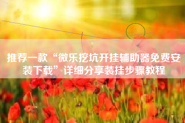 推荐一款“微乐挖坑开挂辅助器免费安装下载	”详细分享装挂步骤教程