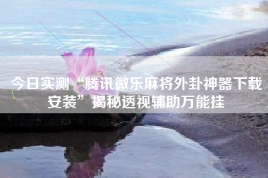 今日实测“腾讯微乐麻将外卦神器下载安装	”揭秘透视辅助万能挂